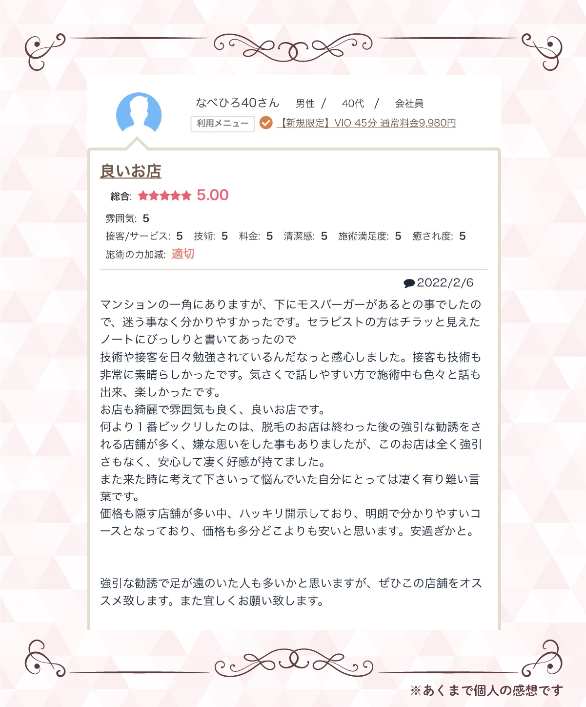 なべひろ40さん　男性／40代／会社員【利用メニュー】【新規限定】VIO 45分 通常料金9,980円良いお店総合：★★★★★ 5.00雰囲気：5接客/サービス：5技術：5料金：5清潔感：5施術満足度：5癒され度：5施術の力加減：適切レビュー本文：マンションの一角にありますが、下にモスバーガーがあるとの事でしたので、迷う事なく分かりやすかったです。セラピストの方はチラッと見えたノートにびっしりと書いてあったので、技術や接客を日々勉強されているんだなっと感じました。接客も技術も非常に素晴らしかったです。気さくで話しやすい方で施術中も色々と話も出来、楽しかったです。お店自体も雰囲気も良く、良いお店です。何より1番ビックリしたのは、脱毛のお店は終わった後の強引な勧誘をされる店舗が多く、嫌な思いをした事もありましたが、このお店は全く強引さもなく、安心して凄く好感が持てました。また来た時に考えて下さいねって悩んでいた自分にとっては凄く有り難い言葉です。価格も隠す店舗が多い中、ハッキリ開示しており、明朗で分かりやすいコースとなっており、価格も多分こだわり安いと思います。安心さとか。強引な勧誘で足が遠のいた人も多いかと思いますが、ぜひこの店舗をオススメ致します。また宜しくお願い致します。※あくまで個人の感想です